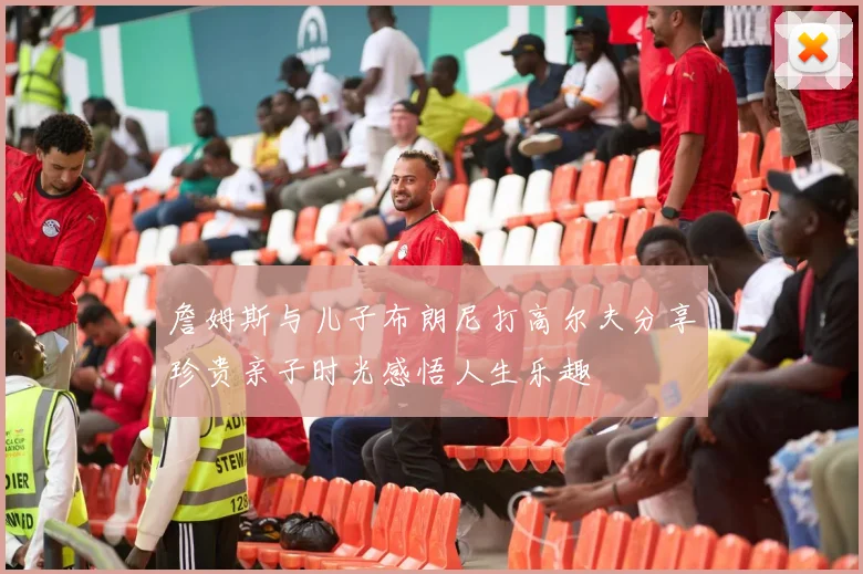 詹姆斯与儿子布朗尼打高尔夫分享珍贵亲子时光感悟人生乐趣