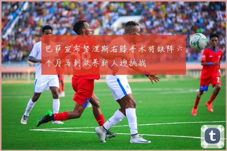 巴萨宣布努涅斯右膝手术将缺阵六个月马刺放养新人迎挑战