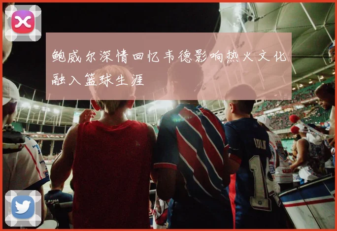 鲍威尔深情回忆韦德影响热火文化融入篮球生涯