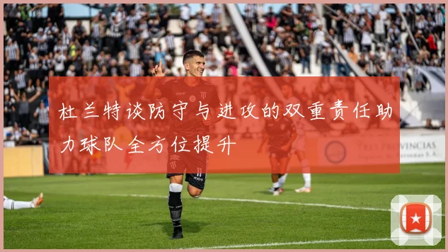 杜兰特谈防守与进攻的双重责任助力球队全方位提升