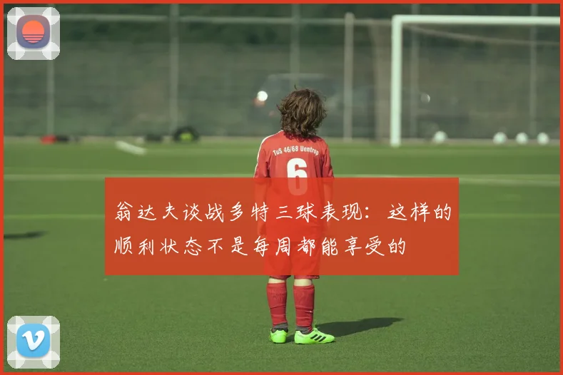 翁达夫谈战多特三球表现：这样的顺利状态不是每周都能享受的