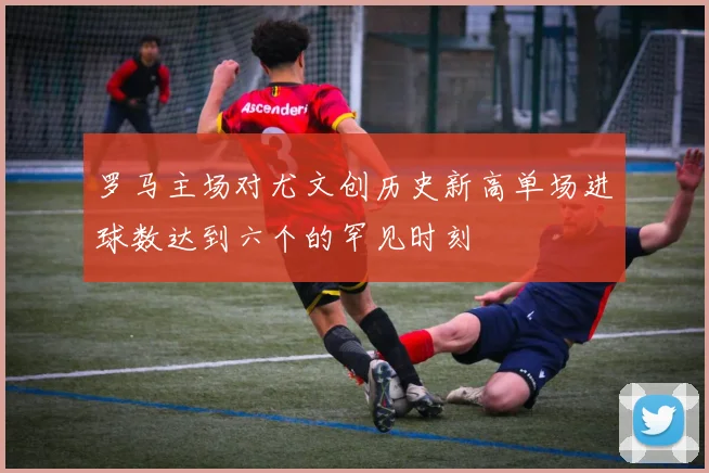 罗马主场对尤文创历史新高单场进球数达到六个的罕见时刻