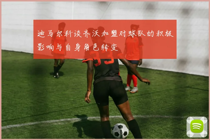 迪马尔科谈齐沃加盟对球队的积极影响与自身角色转变