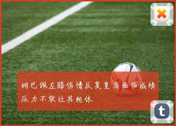 姆巴佩左膝伤情反复皇马面临成绩压力不敢让其轮休