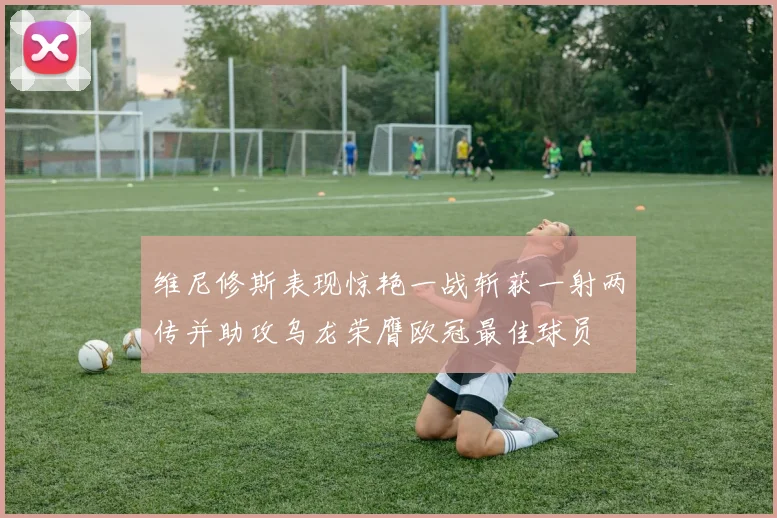 维尼修斯表现惊艳一战斩获一射两传并助攻乌龙荣膺欧冠最佳球员