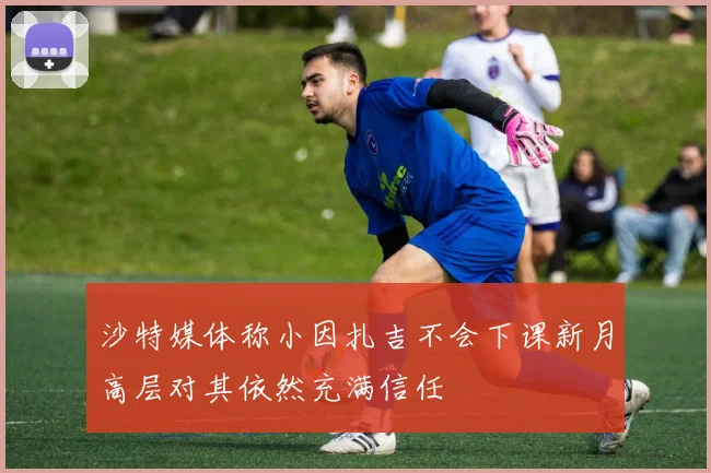 沙特媒体称小因扎吉不会下课新月高层对其依然充满信任