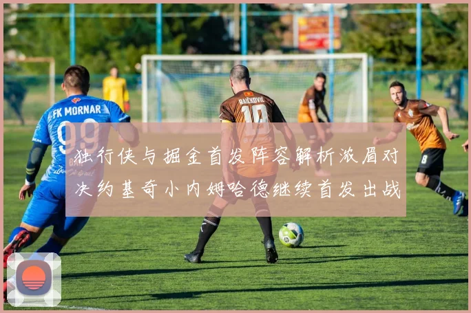 独行侠与掘金首发阵容解析浓眉对决约基奇小内姆哈德继续首发出战