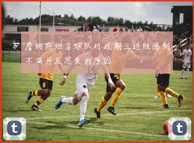 詹姆斯坦言球队对近期三连败感到不满并反思失利原因