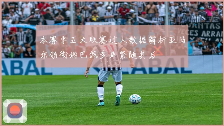 本赛季五大联赛过人数据解析亚马尔领衔姆巴佩多库紧随其后