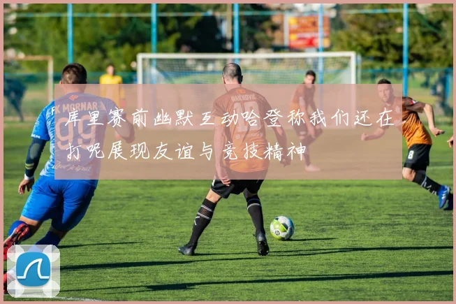 库里赛前幽默互动哈登称我们还在打呢展现友谊与竞技精神