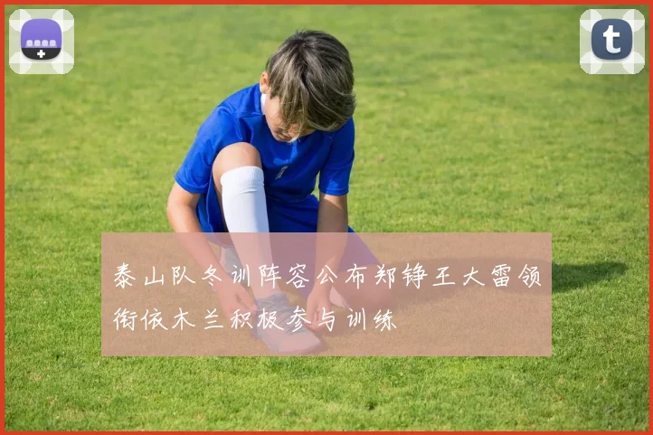 泰山队冬训阵容公布郑铮王大雷领衔依木兰积极参与训练