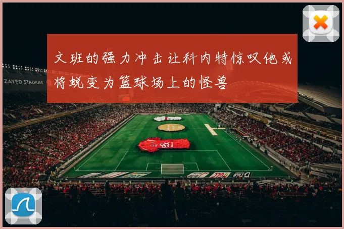 文班的强力冲击让科内特惊叹他或将蜕变为篮球场上的怪兽