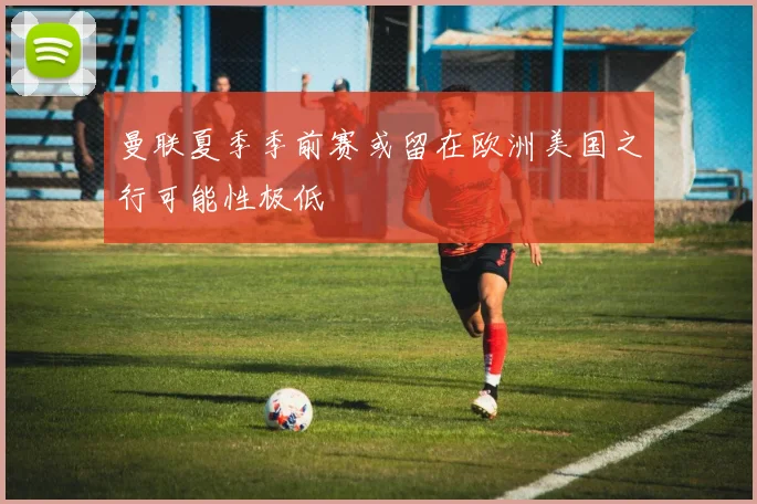 曼联夏季季前赛或留在欧洲美国之行可能性极低