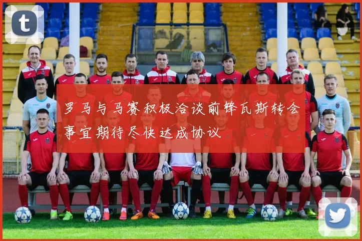 罗马与马赛积极洽谈前锋瓦斯转会事宜期待尽快达成协议