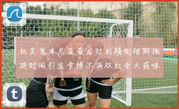 机灵鬼库尼亚最后时刻踢倒琼斯拖延时间引发索博不满双红会火药味十足