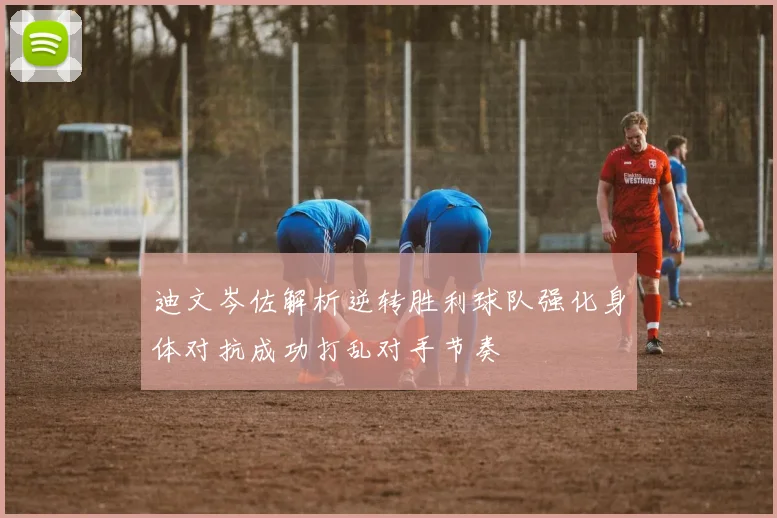 迪文岑佐解析逆转胜利球队强化身体对抗成功打乱对手节奏