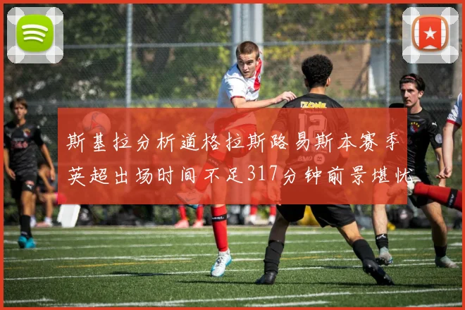 斯基拉分析道格拉斯路易斯本赛季英超出场时间不足317分钟前景堪忧