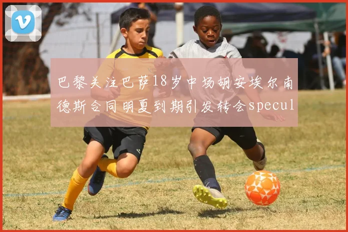 巴黎关注巴萨18岁中场胡安埃尔南德斯合同明夏到期引发转会speculation