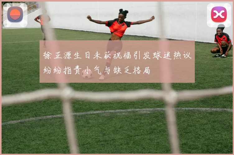 徐正源生日未获祝福引发球迷热议纷纷指责小气与缺乏格局